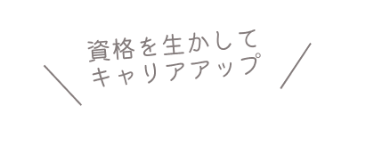 「資格を生かしてキャリアアップ！」